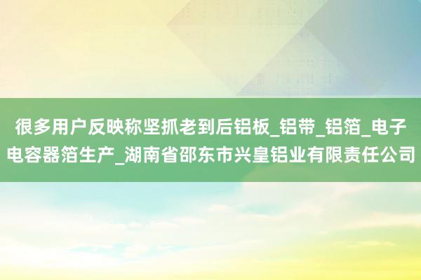 很多用户反映称坚抓老到后铝板_铝带_铝箔_电子电容器箔生产_湖南省邵东市兴皇铝业有限责任公司